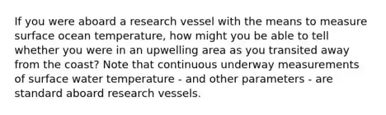 If you were aboard a research vessel with the means to measure surface ocean temperature, how might you be able to tell whether you were in an upwelling area as you transited away from the coast? Note that continuous underway measurements of surface water temperature - and other parameters - are standard aboard research vessels.