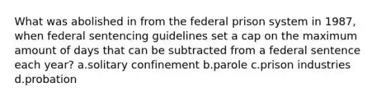 What was abolished in from the federal prison system in 1987, when federal sentencing guidelines set a cap on the maximum amount of days that can be subtracted from a federal sentence each year? a.solitary confinement b.parole c.prison industries d.probation