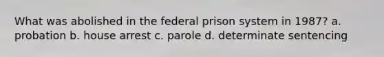 What was abolished in the federal prison system in 1987? a. probation b. house arrest c. parole d. determinate sentencing