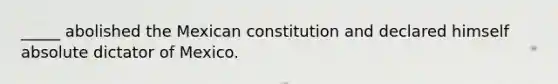 _____ abolished the Mexican constitution and declared himself absolute dictator of Mexico.