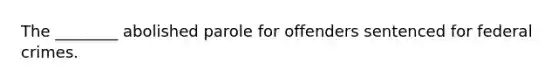 The ________ abolished parole for offenders sentenced for federal crimes.