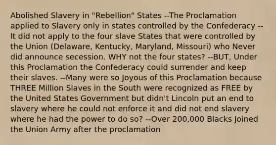 Abolished Slavery in "Rebellion" States --The Proclamation applied to Slavery only in states controlled by the Confederacy --It did not apply to the four slave States that were controlled by the Union (Delaware, Kentucky, Maryland, Missouri) who Never did announce secession. WHY not the four states? --BUT, Under this Proclamation the Confederacy could surrender and keep their slaves. --Many were so Joyous of this Proclamation because THREE Million Slaves in the South were recognized as FREE by the United States Government but didn't Lincoln put an end to slavery where he could not enforce it and did not end slavery where he had the power to do so? --Over 200,000 Blacks Joined the Union Army after the proclamation