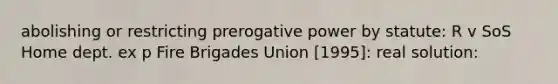 abolishing or restricting prerogative power by statute: R v SoS Home dept. ex p Fire Brigades Union [1995]: real solution: