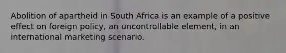 Abolition of apartheid in South Africa is an example of a positive effect on foreign policy, an uncontrollable element, in an international marketing scenario.