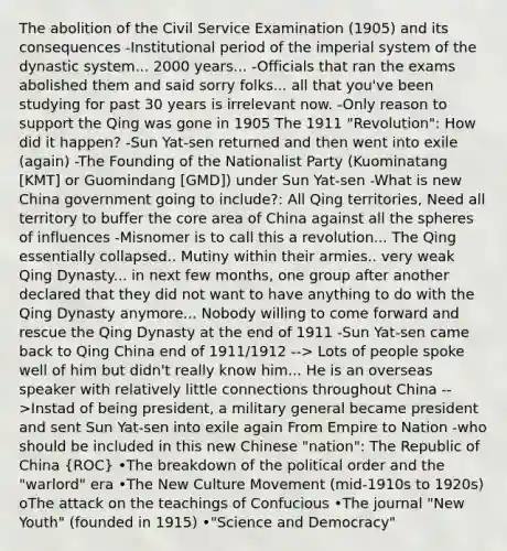 The abolition of the Civil Service Examination (1905) and its consequences -Institutional period of the imperial system of the dynastic system... 2000 years... -Officials that ran the exams abolished them and said sorry folks... all that you've been studying for past 30 years is irrelevant now. -Only reason to support the Qing was gone in 1905 The 1911 "Revolution": How did it happen? -Sun Yat-sen returned and then went into exile (again) -The Founding of the Nationalist Party (Kuominatang [KMT] or Guomindang [GMD]) under Sun Yat-sen -What is new China government going to include?: All Qing territories, Need all territory to buffer the core area of China against all the spheres of influences -Misnomer is to call this a revolution... The Qing essentially collapsed.. Mutiny within their armies.. very weak Qing Dynasty... in next few months, one group after another declared that they did not want to have anything to do with the Qing Dynasty anymore... Nobody willing to come forward and rescue the Qing Dynasty at the end of 1911 -Sun Yat-sen came back to Qing China end of 1911/1912 --> Lots of people spoke well of him but didn't really know him... He is an overseas speaker with relatively little connections throughout China -->Instad of being president, a military general became president and sent Sun Yat-sen into exile again From Empire to Nation -who should be included in this new Chinese "nation": The Republic of China (ROC) •The breakdown of the political order and the "warlord" era •The New Culture Movement (mid-1910s to 1920s) oThe attack on the teachings of Confucious •The journal "New Youth" (founded in 1915) •"Science and Democracy"