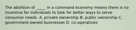 The abolition of _____ in a command economy means there is no incentive for individuals to look for better ways to serve consumer needs. A. private ownership B. public ownership C. government-owned businesses D. co-operatives