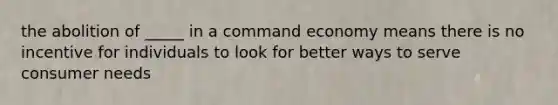 the abolition of _____ in a command economy means there is no incentive for individuals to look for better ways to serve consumer needs