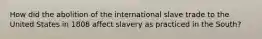 How did the abolition of the international slave trade to the United States in 1808 affect slavery as practiced in the South?