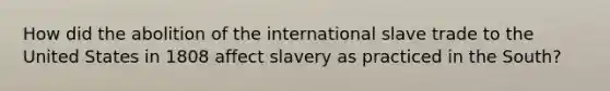 How did the abolition of the international slave trade to the United States in 1808 affect slavery as practiced in the South?