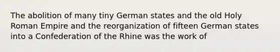 The abolition of many tiny German states and the old Holy Roman Empire and the reorganization of fifteen German states into a Confederation of the Rhine was the work of