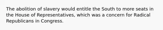 The abolition of slavery would entitle the South to more seats in the House of Representatives, which was a concern for Radical Republicans in Congress.