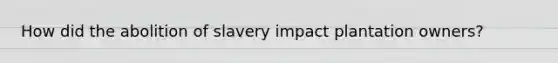 How did the abolition of slavery impact plantation owners?