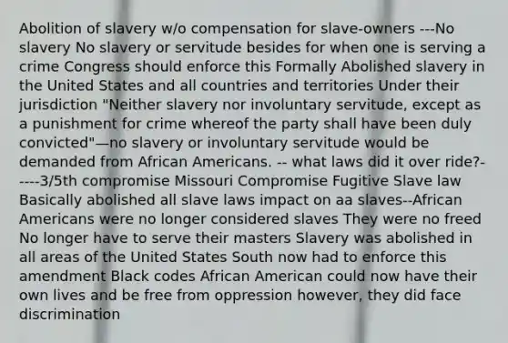 Abolition of slavery w/o compensation for slave-owners ---No slavery No slavery or servitude besides for when one is serving a crime Congress should enforce this Formally Abolished slavery in the United States and all countries and territories Under their jurisdiction "Neither slavery nor involuntary servitude, except as a punishment for crime whereof the party shall have been duly convicted"—no slavery or involuntary servitude would be demanded from African Americans. -- what laws did it over ride?-----3/5th compromise Missouri Compromise Fugitive Slave law Basically abolished all slave laws impact on aa slaves--African Americans were no longer considered slaves They were no freed No longer have to serve their masters Slavery was abolished in all areas of the United States South now had to enforce this amendment Black codes African American could now have their own lives and be free from oppression however, they did face discrimination