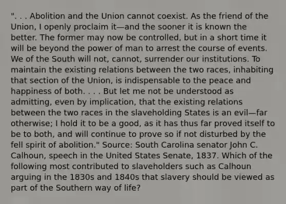 ". . . Abolition and the Union cannot coexist. As the friend of the Union, I openly proclaim it—and the sooner it is known the better. The former may now be controlled, but in a short time it will be beyond the power of man to arrest the course of events. We of the South will not, cannot, surrender our institutions. To maintain the existing relations between the two races, inhabiting that section of the Union, is indispensable to the peace and happiness of both. . . . But let me not be understood as admitting, even by implication, that the existing relations between the two races in the slaveholding States is an evil—far otherwise; I hold it to be a good, as it has thus far proved itself to be to both, and will continue to prove so if not disturbed by the fell spirit of abolition." Source: South Carolina senator John C. Calhoun, speech in the United States Senate, 1837. Which of the following most contributed to slaveholders such as Calhoun arguing in the 1830s and 1840s that slavery should be viewed as part of the Southern way of life?