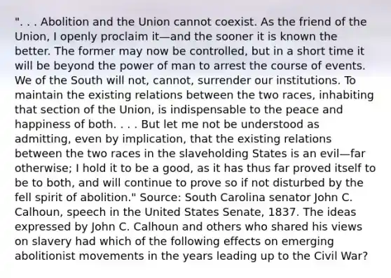 ". . . Abolition and the Union cannot coexist. As the friend of the Union, I openly proclaim it—and the sooner it is known the better. The former may now be controlled, but in a short time it will be beyond the power of man to arrest the course of events. We of the South will not, cannot, surrender our institutions. To maintain the existing relations between the two races, inhabiting that section of the Union, is indispensable to the peace and happiness of both. . . . But let me not be understood as admitting, even by implication, that the existing relations between the two races in the slaveholding States is an evil—far otherwise; I hold it to be a good, as it has thus far proved itself to be to both, and will continue to prove so if not disturbed by the fell spirit of abolition." Source: South Carolina senator John C. Calhoun, speech in the United States Senate, 1837. The ideas expressed by John C. Calhoun and others who shared his views on slavery had which of the following effects on emerging abolitionist movements in the years leading up to the Civil War?