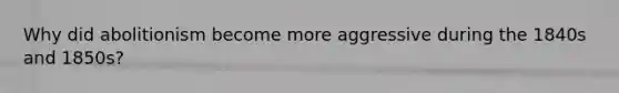 Why did abolitionism become more aggressive during the 1840s and 1850s?