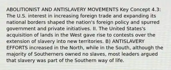 ABOLITIONIST AND ANTISLAVERY MOVEMENTS Key Concept 4.3: The U.S. interest in increasing foreign trade and expanding its national borders shaped the nation's foreign policy and spurred government and private initiatives. II. The United States's acquisition of lands in the West gave rise to contests over the extension of slavery into new territories. B) ANTISLAVERY EFFORTS increased in the North, while in the South, although the majority of Southerners owned no slaves, most leaders argued that slavery was part of the Southern way of life.