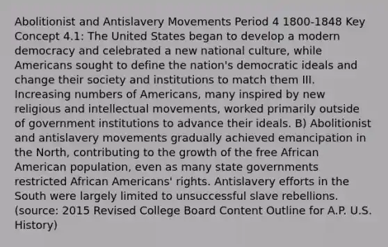 Abolitionist and Antislavery Movements Period 4 1800-1848 Key Concept 4.1: The United States began to develop a modern democracy and celebrated a new national culture, while Americans sought to define the nation's democratic ideals and change their society and institutions to match them III. Increasing numbers of Americans, many inspired by new religious and intellectual movements, worked primarily outside of government institutions to advance their ideals. B) Abolitionist and antislavery movements gradually achieved emancipation in the North, contributing to the growth of the free African American population, even as many state governments restricted African Americans' rights. Antislavery efforts in the South were largely limited to unsuccessful slave rebellions. (source: 2015 Revised College Board Content Outline for A.P. U.S. History)