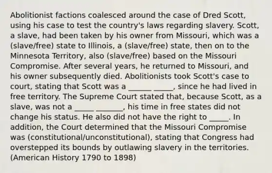 Abolitionist factions coalesced around the case of Dred Scott, using his case to test the country's laws regarding slavery. Scott, a slave, had been taken by his owner from Missouri, which was a (slave/free) state to Illinois, a (slave/free) state, then on to the Minnesota Territory, also (slave/free) based on the Missouri Compromise. After several years, he returned to Missouri, and his owner subsequently died. Abolitionists took Scott's case to court, stating that Scott was a ______ _____, since he had lived in free territory. The Supreme Court stated that, because Scott, as a slave, was not a _____ _______, his time in free states did not change his status. He also did not have the right to _____. In addition, the Court determined that the Missouri Compromise was (constitutional/unconstitutional), stating that Congress had overstepped its bounds by outlawing slavery in the territories. (American History 1790 to 1898)