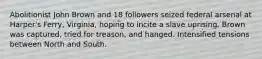 Abolitionist John Brown and 18 followers seized federal arsenal at Harper's Ferry, Virginia, hoping to incite a slave uprising. Brown was captured, tried for treason, and hanged. Intensified tensions between North and South.