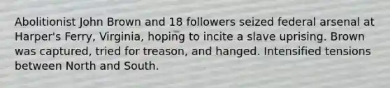 Abolitionist John Brown and 18 followers seized federal arsenal at Harper's Ferry, Virginia, hoping to incite a slave uprising. Brown was captured, tried for treason, and hanged. Intensified tensions between North and South.