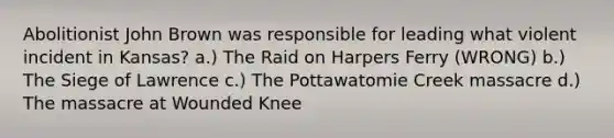 Abolitionist John Brown was responsible for leading what violent incident in Kansas? a.) The Raid on Harpers Ferry (WRONG) b.) The Siege of Lawrence c.) The Pottawatomie Creek massacre d.) The massacre at Wounded Knee