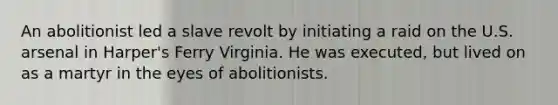 An abolitionist led a slave revolt by initiating a raid on the U.S. arsenal in Harper's Ferry Virginia. He was executed, but lived on as a martyr in the eyes of abolitionists.