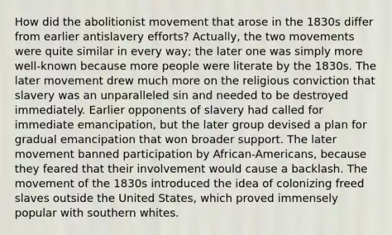 How did the abolitionist movement that arose in the 1830s differ from earlier antislavery efforts? Actually, the two movements were quite similar in every way; the later one was simply more well-known because more people were literate by the 1830s. The later movement drew much more on the religious conviction that slavery was an unparalleled sin and needed to be destroyed immediately. Earlier opponents of slavery had called for immediate emancipation, but the later group devised a plan for gradual emancipation that won broader support. The later movement banned participation by African-Americans, because they feared that their involvement would cause a backlash. The movement of the 1830s introduced the idea of colonizing freed slaves outside the United States, which proved immensely popular with southern whites.