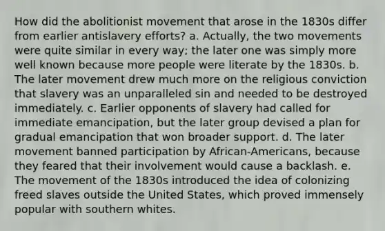 How did the abolitionist movement that arose in the 1830s differ from earlier antislavery efforts? a. Actually, the two movements were quite similar in every way; the later one was simply more well known because more people were literate by the 1830s. b. The later movement drew much more on the religious conviction that slavery was an unparalleled sin and needed to be destroyed immediately. c. Earlier opponents of slavery had called for immediate emancipation, but the later group devised a plan for gradual emancipation that won broader support. d. The later movement banned participation by African-Americans, because they feared that their involvement would cause a backlash. e. The movement of the 1830s introduced the idea of colonizing freed slaves outside the United States, which proved immensely popular with southern whites.