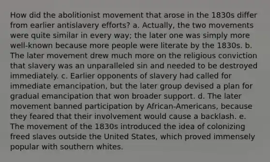 How did the abolitionist movement that arose in the 1830s differ from earlier antislavery efforts? a. Actually, the two movements were quite similar in every way; the later one was simply more well-known because more people were literate by the 1830s. b. The later movement drew much more on the religious conviction that slavery was an unparalleled sin and needed to be destroyed immediately. c. Earlier opponents of slavery had called for immediate emancipation, but the later group devised a plan for gradual emancipation that won broader support. d. The later movement banned participation by African-Americans, because they feared that their involvement would cause a backlash. e. The movement of the 1830s introduced the idea of colonizing freed slaves outside the United States, which proved immensely popular with southern whites.