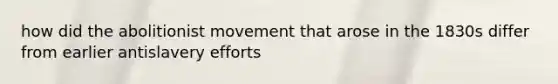 how did the abolitionist movement that arose in the 1830s differ from earlier antislavery efforts