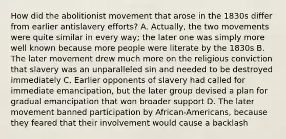 How did the abolitionist movement that arose in the 1830s differ from earlier antislavery efforts? A. Actually, the two movements were quite similar in every way; the later one was simply more well known because more people were literate by the 1830s B. The later movement drew much more on the religious conviction that slavery was an unparalleled sin and needed to be destroyed immediately C. Earlier opponents of slavery had called for immediate emancipation, but the later group devised a plan for gradual emancipation that won broader support D. The later movement banned participation by African-Americans, because they feared that their involvement would cause a backlash