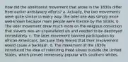 How did the abolitionist movement that arose in the 1830s differ from earlier antislavery efforts? a. Actually, the two movements were quite similar in every way; the later one was simply more well-known because more people were literate by the 1830s. b. The later movement drew much more on the religious conviction that slavery was an unparalleled sin and needed to be destroyed immediately. c. The later movement banned participation by African-Americans, because they feared that their involvement would cause a backlash. d. The movement of the 1830s introduced the idea of colonizing freed slaves outside the United States, which proved immensely popular with southern whites.