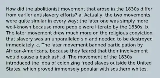 How did the abolitionist movement that arose in the 1830s differ from earlier antislavery efforts? a. Actually, the two movements were quite similar in every way; the later one was simply more well-known because more people were literate by the 1830s. b. The later movement drew much more on the religious conviction that slavery was an unparalleled sin and needed to be destroyed immediately. c. The later movement banned participation by African-Americans, because they feared that their involvement would cause a backlash. d. The movement of the 1830s introduced the idea of colonizing freed slaves outside the United States, which proved immensely popular with southern whites.