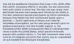 How did the abolitionist movement that arose in the 1830s differ from earlier antislavery efforts? a. Actually, the two movements were quite similar in every way; the later one was simply more well-known because more people were literate by the 1830s. b. The later movement banned participation by African-Americans, because they feared that their involvement would cause a backlash. c. Earlier opponents of slavery had called for immediate emancipation, but the later group devised a plan for gradual emancipation that won broader support. d. The movement of the 1830s introduced the idea of colonizing freed slaves outside the United States, which proved immensely popular with southern whites. e. The later movement drew much more on the religious conviction that slavery was an unparalleled sin and needed to be destroyed immediately.