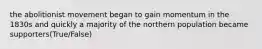 the abolitionist movement began to gain momentum in the 1830s and quickly a majority of the northern population became supporters(True/False)