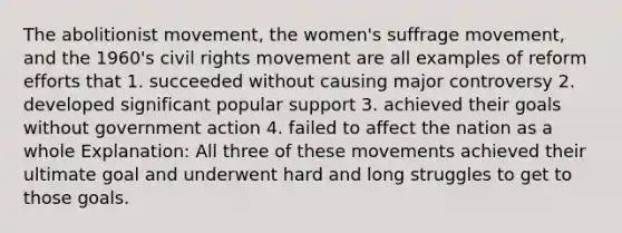 The abolitionist movement, the women's suffrage movement, and the 1960's civil rights movement are all examples of reform efforts that 1. succeeded without causing major controversy 2. developed significant popular support 3. achieved their goals without government action 4. failed to affect the nation as a whole Explanation: All three of these movements achieved their ultimate goal and underwent hard and long struggles to get to those goals.