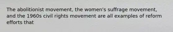 The abolitionist movement, the women's suffrage movement, and the 1960s civil rights movement are all examples of reform efforts that