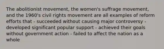 The abolitionist movement, the women's suffrage movement, and the 1960's civil rights movement are all examples of reform efforts that - succeeded without causing major controversy - developed significant popular support - achieved their goals without government action - failed to affect the nation as a whole