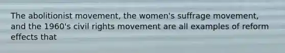 The abolitionist movement, the women's suffrage movement, and the 1960's civil rights movement are all examples of reform effects that