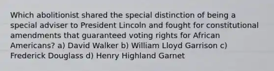 Which abolitionist shared the special distinction of being a special adviser to President Lincoln and fought for constitutional amendments that guaranteed voting rights for African Americans? a) David Walker b) William Lloyd Garrison c) Frederick Douglass d) Henry Highland Garnet