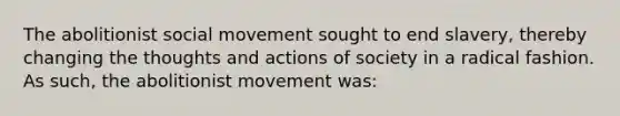 The abolitionist social movement sought to end slavery, thereby changing the thoughts and actions of society in a radical fashion. As such, the abolitionist movement was: