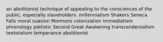 an abolitionist technique of appealing to the consciences of the public, especially slaveholders. millennialism Shakers Seneca Falls moral suasion Mormons colonization immediatism phrenology pietistic Second Great Awakening transcendentalism teetotalism temperance abolitionist