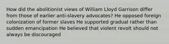 How did the abolitionist views of William Lloyd Garrison differ from those of earlier anti-slavery advocates? He opposed foreign colonization of former slaves He supported gradual rather than sudden emancipation He believed that violent revolt should not always be discouraged