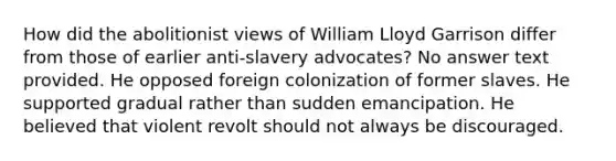 How did the abolitionist views of William Lloyd Garrison differ from those of earlier anti-slavery advocates? No answer text provided. He opposed foreign colonization of former slaves. He supported gradual rather than sudden emancipation. He believed that violent revolt should not always be discouraged.