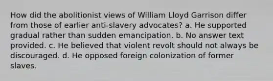 How did the abolitionist views of William Lloyd Garrison differ from those of earlier anti-slavery advocates? a. He supported gradual rather than sudden emancipation. b. No answer text provided. c. He believed that violent revolt should not always be discouraged. d. He opposed foreign colonization of former slaves.