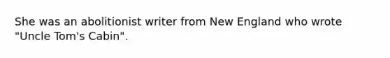 She was an abolitionist writer from New England who wrote "Uncle Tom's Cabin".