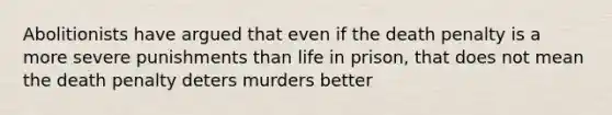 Abolitionists have argued that even if the death penalty is a more severe punishments than life in prison, that does not mean the death penalty deters murders better