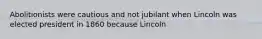 Abolitionists were cautious and not jubilant when Lincoln was elected president in 1860 because Lincoln