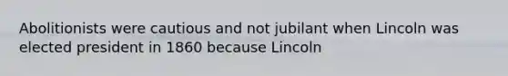 Abolitionists were cautious and not jubilant when Lincoln was elected president in 1860 because Lincoln